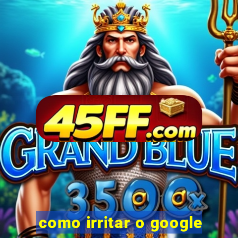 como irritar o google